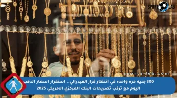 800 جنيه مرة واحدة في انتظار قرار الفيدرالي.. استقرار أسعار الذهب اليوم مع ترقب تصريحات البنك المركزي الأمريكي 2025